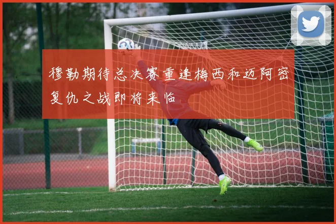 穆勒期待总决赛重逢梅西和迈阿密复仇之战即将来临