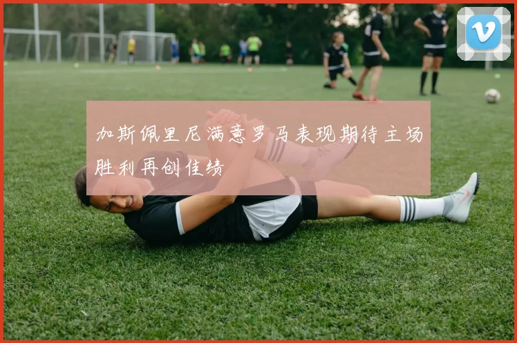 加斯佩里尼满意罗马表现期待主场胜利再创佳绩