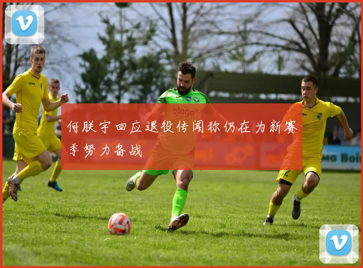 何朕宇回应退役传闻称仍在为新赛季努力备战