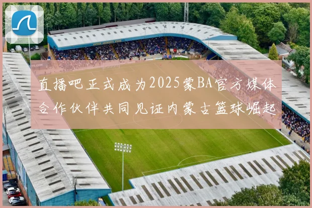 直播吧正式成为2025蒙BA官方媒体合作伙伴共同见证内蒙古篮球崛起新高峰