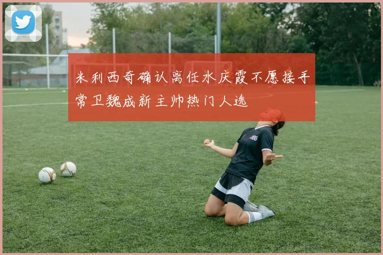 米利西奇确认离任水庆霞不愿接手常卫魏成新主帅热门人选