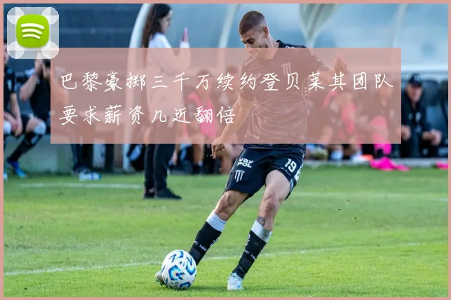 巴黎豪掷三千万续约登贝莱其团队要求薪资几近翻倍