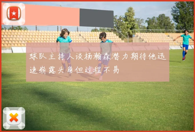 球队主持人谈杨瀚森潜力期待他迅速崭露头角但过程不易