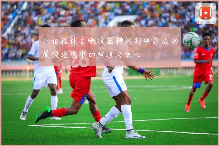 杰伦格林自嘲投篮糟糕却绝杀成功展现逆境中的韧性与决心