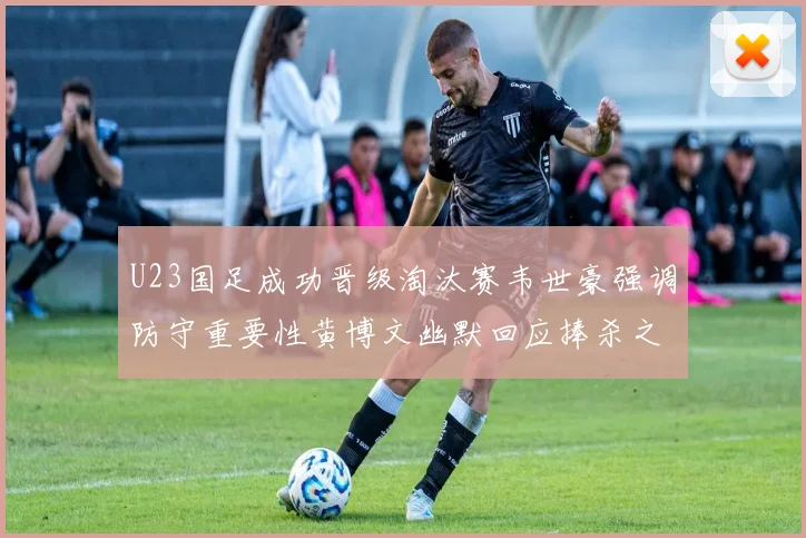 U23国足成功晋级淘汰赛韦世豪强调防守重要性黄博文幽默回应捧杀之说