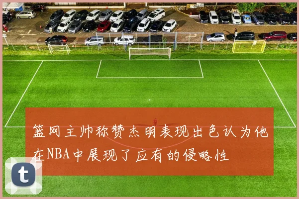 篮网主帅称赞杰明表现出色认为他在NBA中展现了应有的侵略性