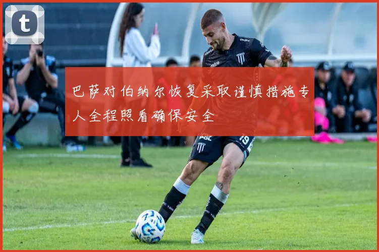 巴萨对伯纳尔恢复采取谨慎措施专人全程照看确保安全