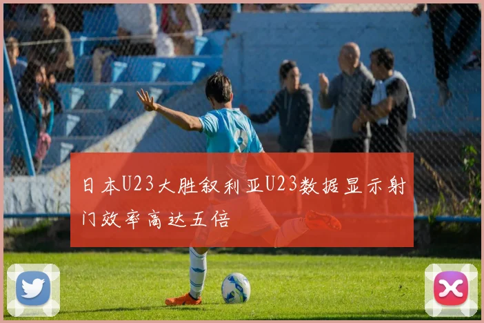 日本U23大胜叙利亚U23数据显示射门效率高达五倍