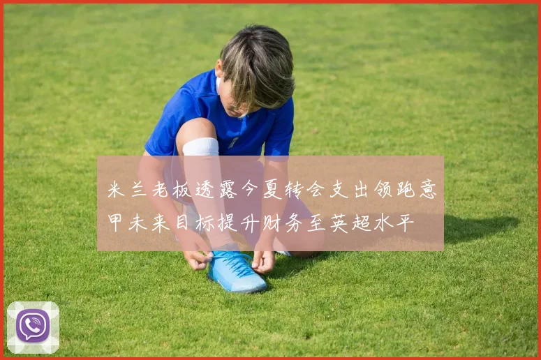 米兰老板透露今夏转会支出领跑意甲未来目标提升财务至英超水平