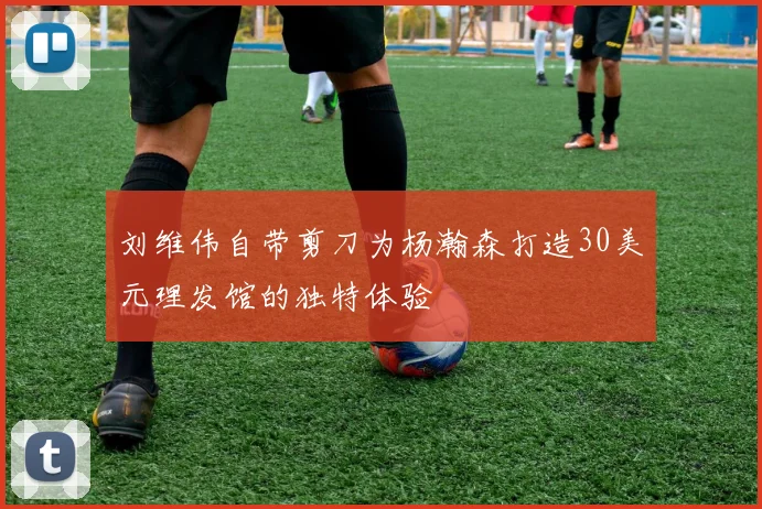 刘维伟自带剪刀为杨瀚森打造30美元理发馆的独特体验