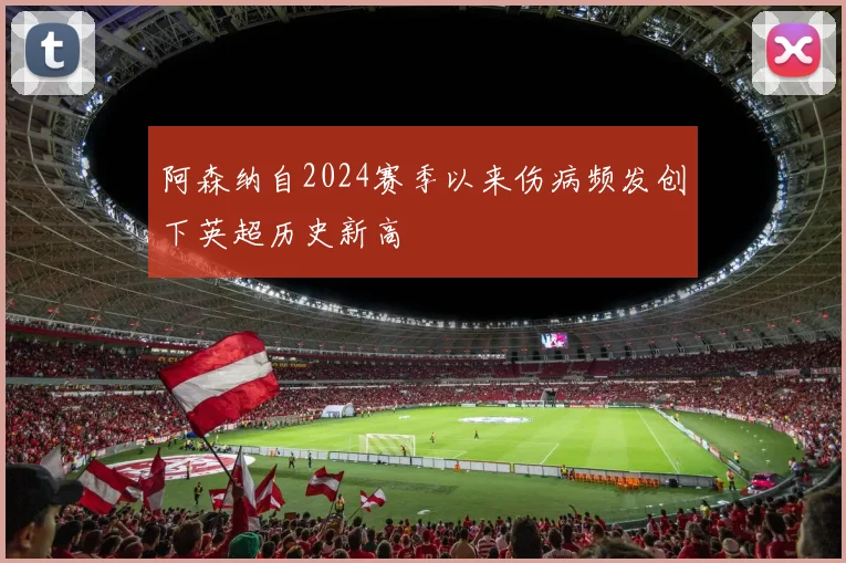 阿森纳自2024赛季以来伤病频发创下英超历史新高
