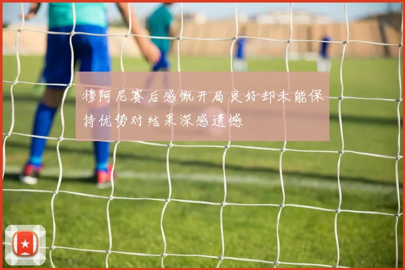 穆阿尼赛后感慨开局良好却未能保持优势对结果深感遗憾
