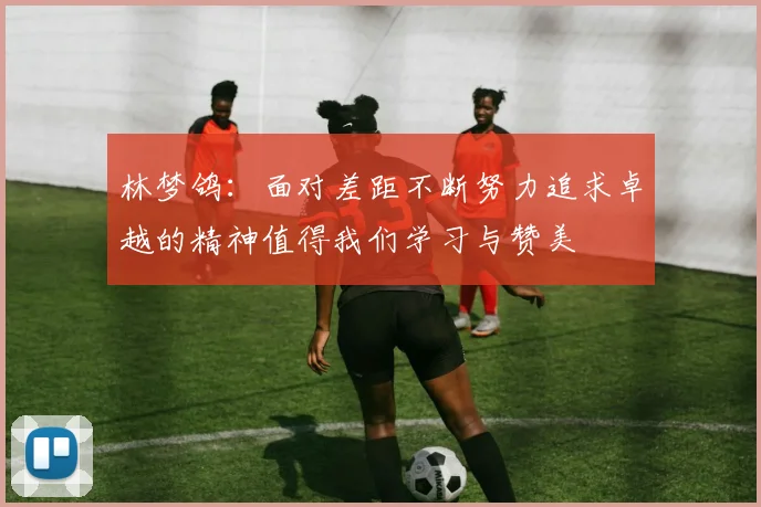 林梦鸽：面对差距不断努力追求卓越的精神值得我们学习与赞美