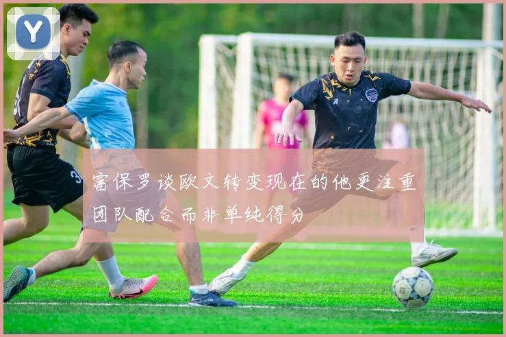 富保罗谈欧文转变现在的他更注重团队配合而非单纯得分