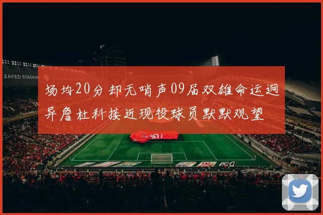 场均20分却无哨声09届双雄命运迥异詹杜科接近现役球员默默观望