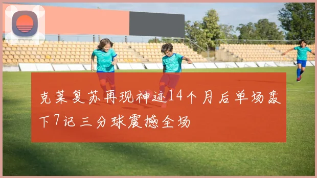 克莱复苏再现神迹14个月后单场轰下7记三分球震撼全场