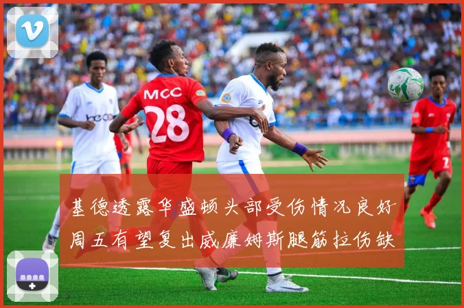 基德透露华盛顿头部受伤情况良好周五有望复出威廉姆斯腿筋拉伤缺席一周
