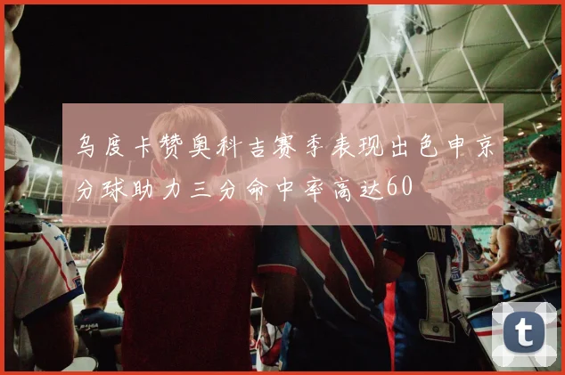 乌度卡赞奥科吉赛季表现出色申京分球助力三分命中率高达60