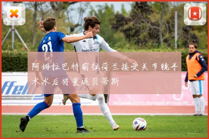 阿姆拉巴特前往荷兰接受关节镜手术术后将重返贝蒂斯