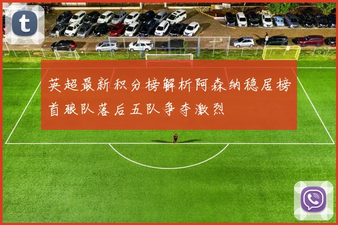 英超最新积分榜解析阿森纳稳居榜首狼队落后五队争夺激烈