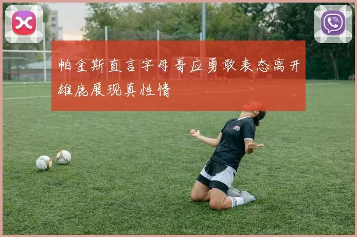 帕金斯直言字母哥应勇敢表态离开雄鹿展现真性情