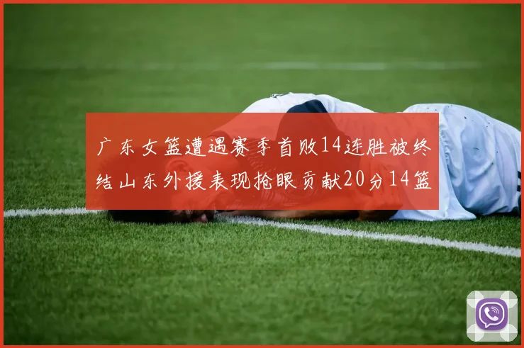 广东女篮遭遇赛季首败14连胜被终结山东外援表现抢眼贡献20分14篮板5助攻