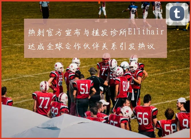 热刺官方宣布与植发诊所Elithair达成全球合作伙伴关系引发热议