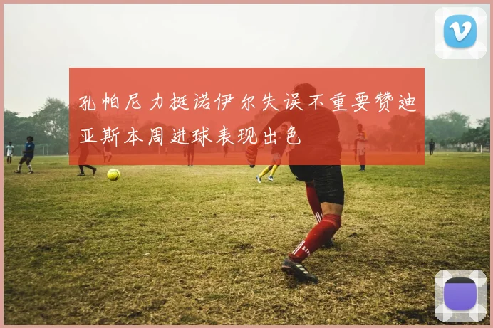 孔帕尼力挺诺伊尔失误不重要赞迪亚斯本周进球表现出色