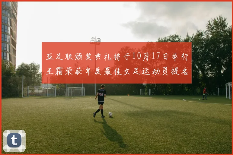 亚足联颁奖典礼将于10月17日举行王霜荣获年度最佳女足运动员提名