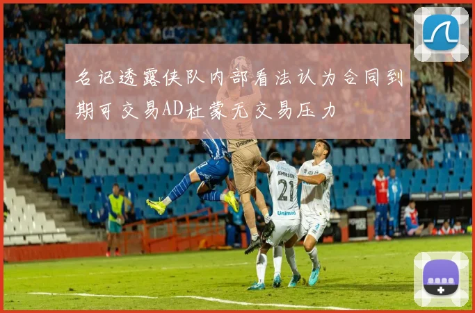名记透露侠队内部看法认为合同到期可交易AD杜蒙无交易压力