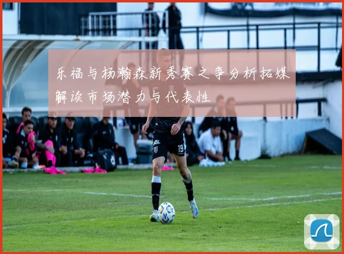 乐福与杨瀚森新秀赛之争分析拓媒解读市场潜力与代表性