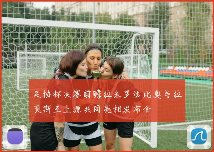 足协杯决赛前瞻拉米罗法比奥与拉莫斯王上源共同亮相发布会