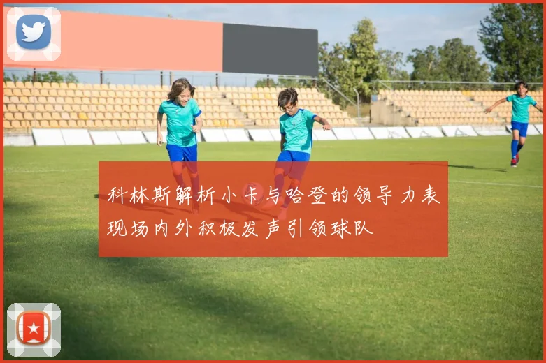 科林斯解析小卡与哈登的领导力表现场内外积极发声引领球队