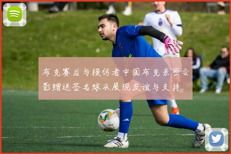 布克赛后与模仿者中国布克亲密合影赠送签名球衣展现友谊与支持