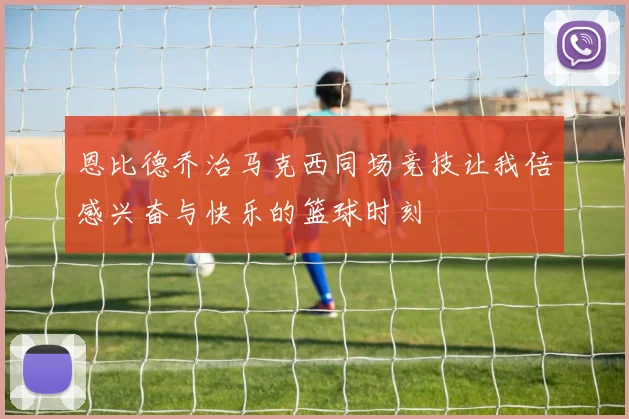 恩比德乔治马克西同场竞技让我倍感兴奋与快乐的篮球时刻