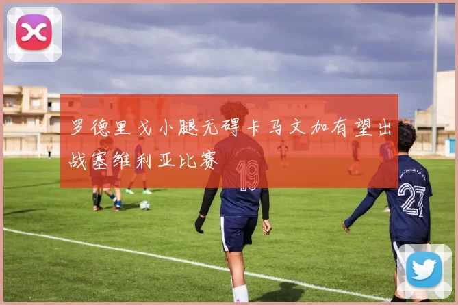 罗德里戈小腿无碍卡马文加有望出战塞维利亚比赛