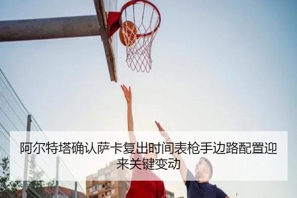 阿尔特塔确认萨卡复出时间表枪手边路配置迎来关键变动 - IMSPORTS